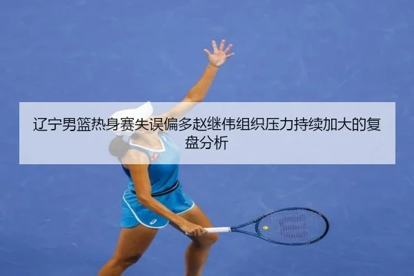 辽宁男篮热身赛失误偏多赵继伟组织压力持续加大的复盘分析 - OUBAOSPORTS