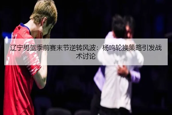 辽宁男篮季前赛末节逆转风波：杨鸣轮换策略引发战术讨论 - OUBAOSPORTS