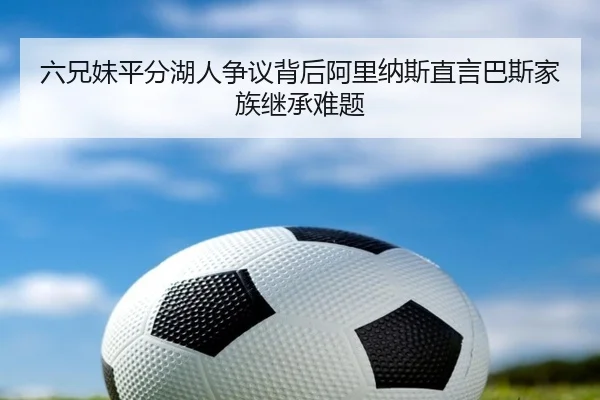 六兄妹平分湖人争议背后阿里纳斯直言巴斯家族继承难题 - OUBAOSPORTS