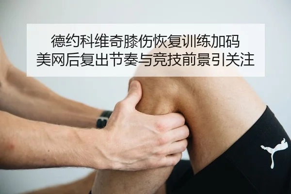 德约科维奇膝伤恢复训练加码 美网后复出节奏与竞技前景引关注（OUBAOSPORTS）
