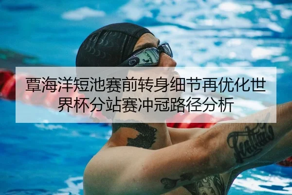 覃海洋短池赛前转身细节再优化世界杯分站赛冲冠路径分析（OUBAOSPORTS）